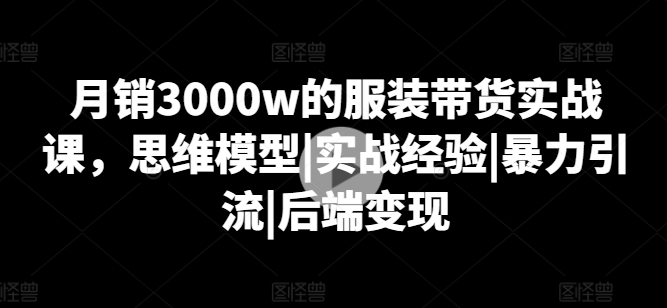 月销3000w的服装带货实战课,思维模型|实战经验|暴力引流|后端变现