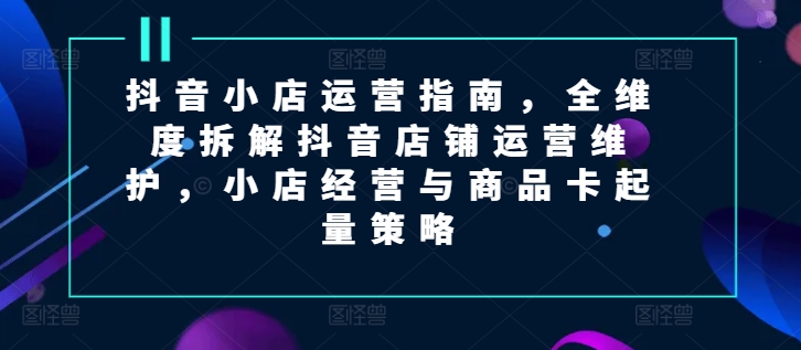 抖音小店运营终极教程：5步掌握全维度店铺维护与商品卡起量策略
