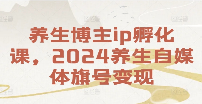 养生博主IP孵化教程：从0到1打造账号，2024实现自媒体变现