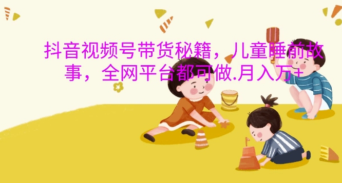 抖音视频号带货教程：儿童睡前故事3步月入过万秘籍，全网平台实操完整指南