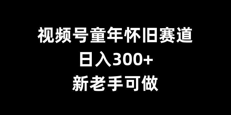视频号童年怀旧赚钱指南：3步实操日入300+，新手快速上手